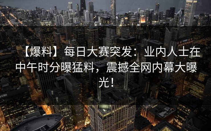 【爆料】每日大赛突发:业内人士在中午时分曝猛料,震撼全网内幕大曝光! 【爆料】每日大赛突发:业内人士在中午时分曝猛料,震撼全网内幕大曝光!
