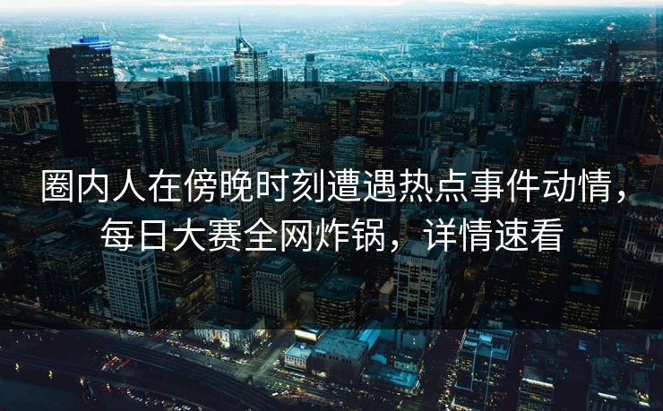 圈内人在傍晚时刻遭遇热点事件动情，每日大赛全网炸锅，详情速看