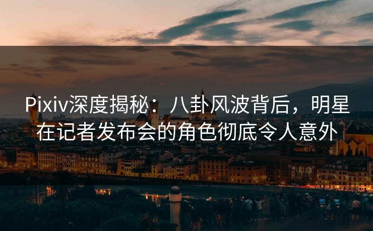 Pixiv深度揭秘：八卦风波背后，明星在记者发布会的角色彻底令人意外