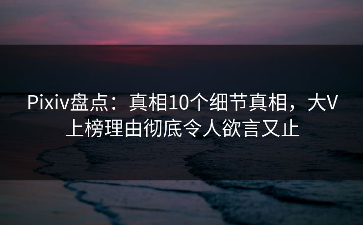 Pixiv盘点：真相10个细节真相，大V上榜理由彻底令人欲言又止