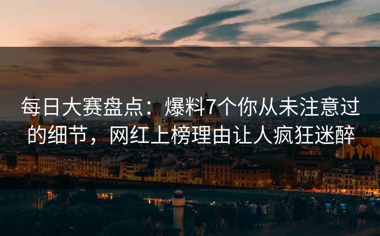 每日大赛盘点：爆料7个你从未注意过的细节，网红上榜理由让人疯狂迷醉