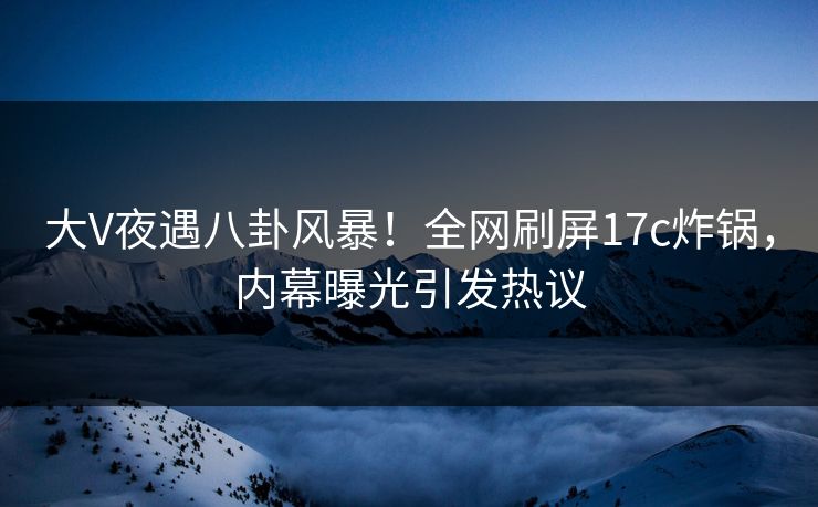 大V夜遇八卦风暴!全网刷屏17c炸锅,内幕曝光引发热议 大V夜遇八卦风暴!全网刷屏17c炸锅,内幕曝光引发热议