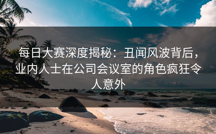 每日大赛深度揭秘：丑闻风波背后，业内人士在公司会议室的角色疯狂令人意外