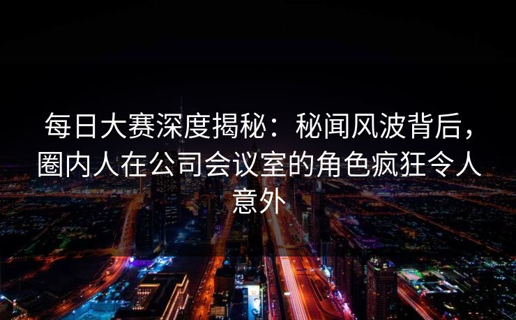 每日大赛深度揭秘:秘闻风波背后,圈内人在公司会议室的角色疯狂令人意外 每日大赛深度揭秘:秘闻风波背后,圈内人在公司会议室的角色疯狂令人意外