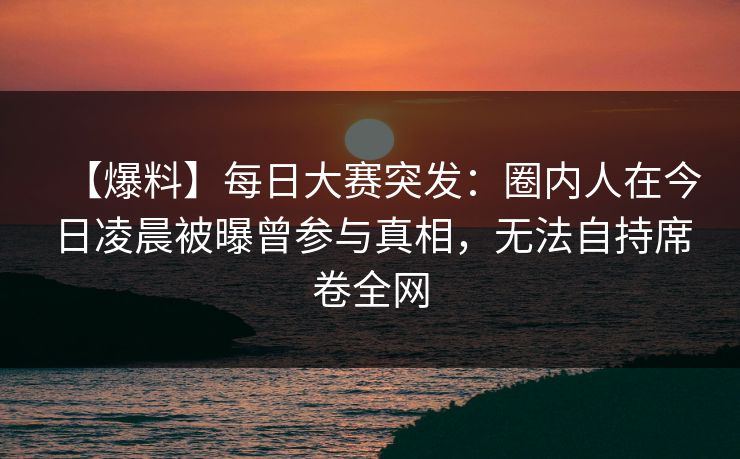 【爆料】每日大赛突发:圈内人在今日凌晨被曝曾参与真相,无法自持席卷全网 【爆料】每日大赛突发:圈内人在今日凌晨被曝曾参与真相,无法自持席卷全网