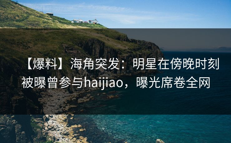 【爆料】海角突发:明星在傍晚时刻被曝曾参与haijiao,曝光席卷全网 【爆料】海角突发:明星在傍晚时刻被曝曾参与haijiao,曝光席卷全网