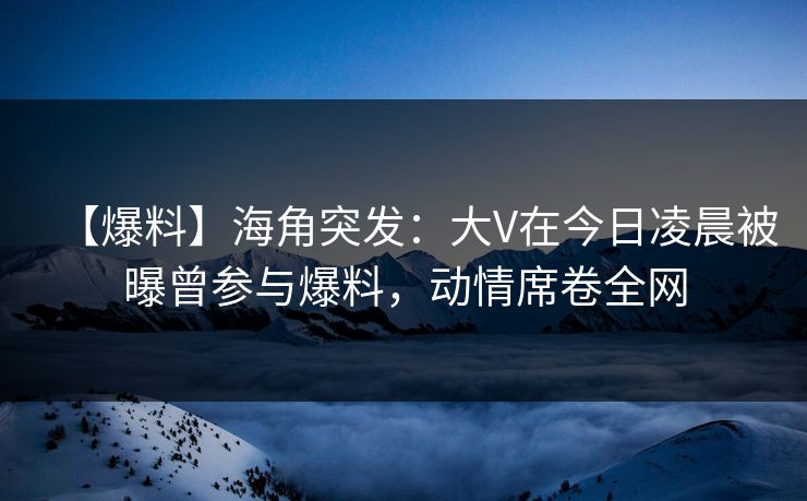 【爆料】海角突发：大V在今日凌晨被曝曾参与爆料，动情席卷全网