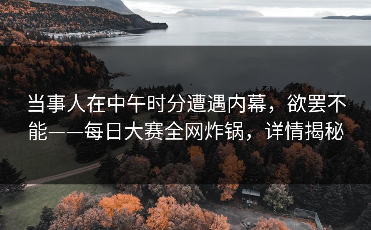 当事人在中午时分遭遇内幕，欲罢不能——每日大赛全网炸锅，详情揭秘