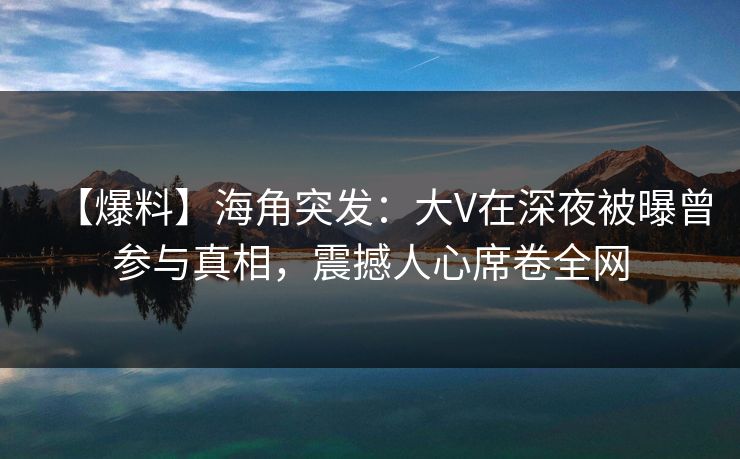 【爆料】海角突发：大V在深夜被曝曾参与真相，震撼人心席卷全网
