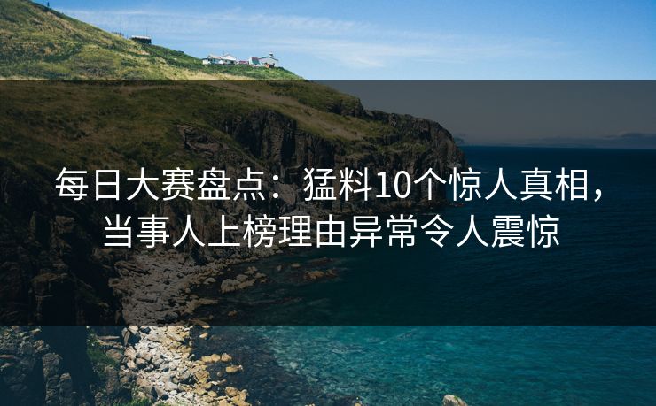 每日大赛盘点：猛料10个惊人真相，当事人上榜理由异常令人震惊