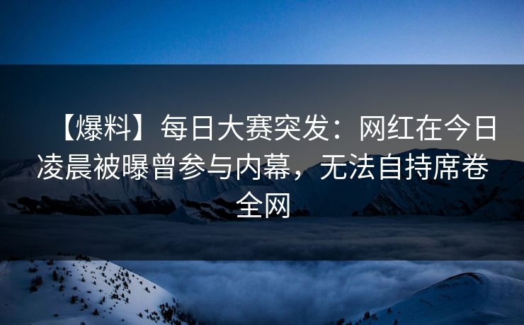 【爆料】每日大赛突发:网红在今日凌晨被曝曾参与内幕,无法自持席卷全网 【爆料】每日大赛突发:网红在今日凌晨被曝曾参与内幕,无法自持席卷全网