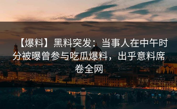 【爆料】黑料突发:当事人在中午时分被曝曾参与吃瓜爆料,出乎意料席卷全网 【爆料】黑料突发:当事人在中午时分被曝曾参与吃瓜爆料,出乎意料席卷全网