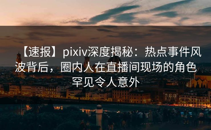 【速报】pixiv深度揭秘：热点事件风波背后，圈内人在直播间现场的角色罕见令人意外