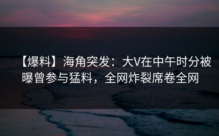 【爆料】海角突发：大V在中午时分被曝曾参与猛料，全网炸裂席卷全网