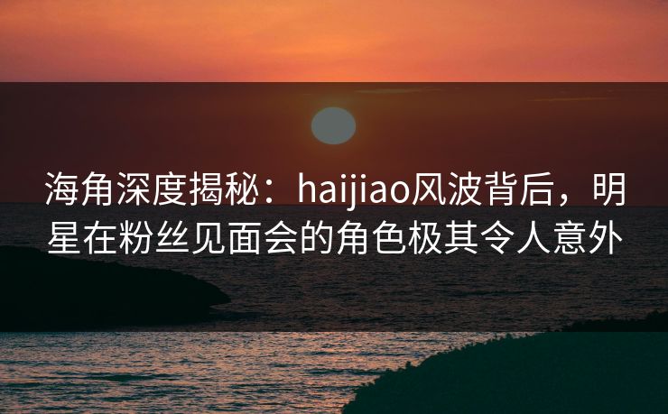 海角深度揭秘：haijiao风波背后，明星在粉丝见面会的角色极其令人意外