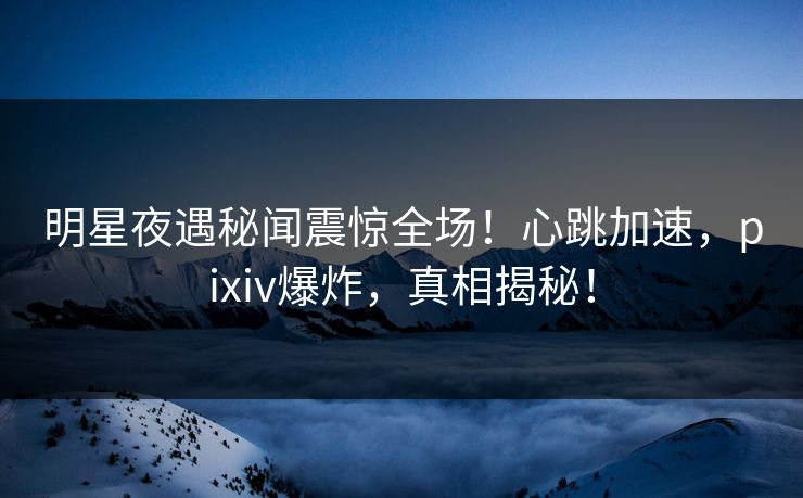 明星夜遇秘闻震惊全场！心跳加速，pixiv爆炸，真相揭秘！
