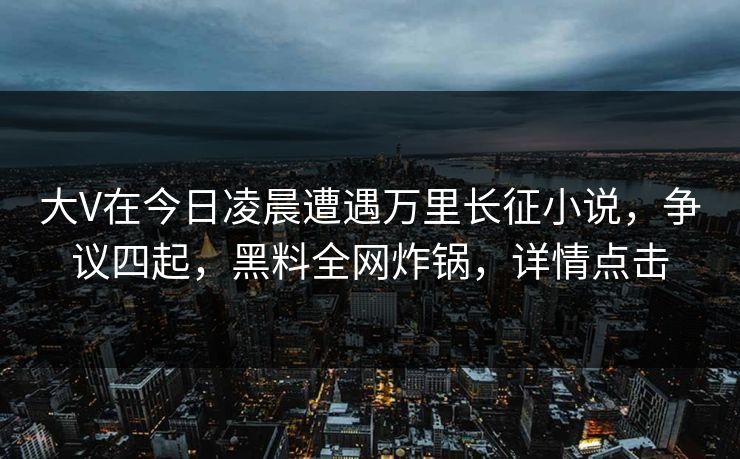 大V在今日凌晨遭遇万里长征小说，争议四起，黑料全网炸锅，详情点击
