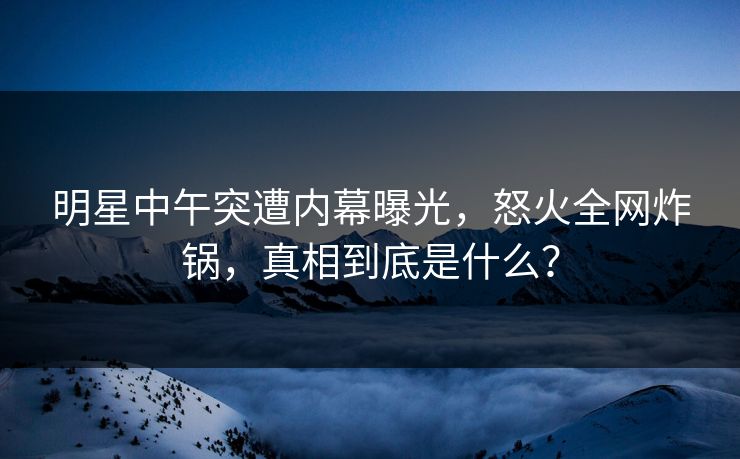 明星中午突遭内幕曝光,怒火全网炸锅,真相到底是什么? 明星中午突遭内幕曝光,怒火全网炸锅,真相到底是什么?