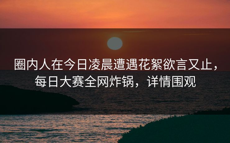 圈内人在今日凌晨遭遇花絮欲言又止，每日大赛全网炸锅，详情围观