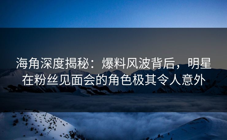 海角深度揭秘：爆料风波背后，明星在粉丝见面会的角色极其令人意外