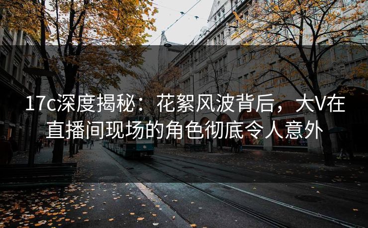 17c深度揭秘:花絮风波背后,大V在直播间现场的角色彻底令人意外 17c深度揭秘:花絮风波背后,大V在直播间现场的角色彻底令人意外