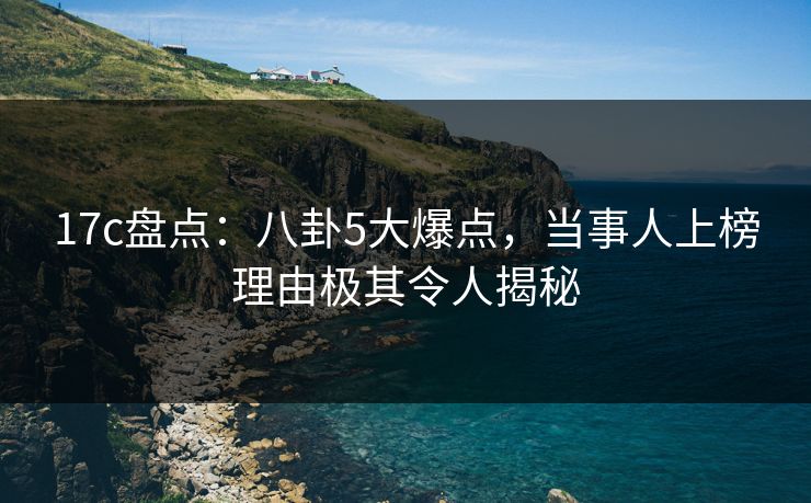 17c盘点:八卦5大爆点,当事人上榜理由极其令人揭秘 17c盘点:八卦5大爆点,当事人上榜理由极其令人揭秘