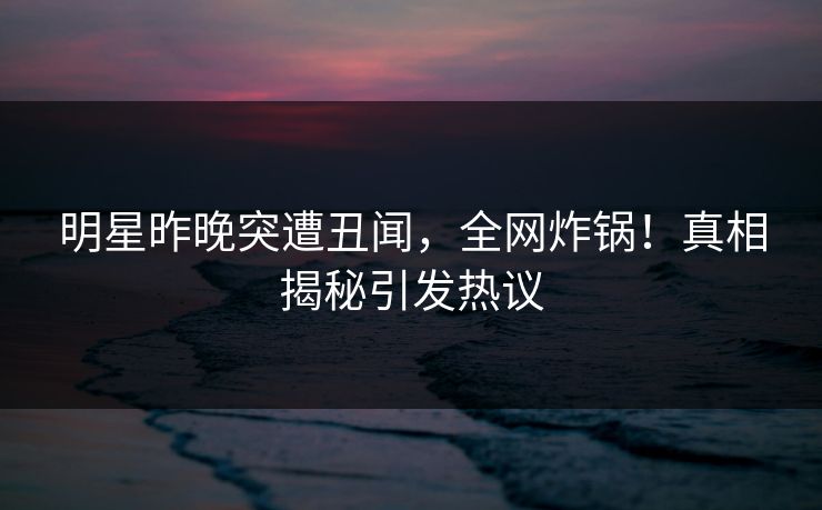 明星昨晚突遭丑闻，全网炸锅！真相揭秘引发热议