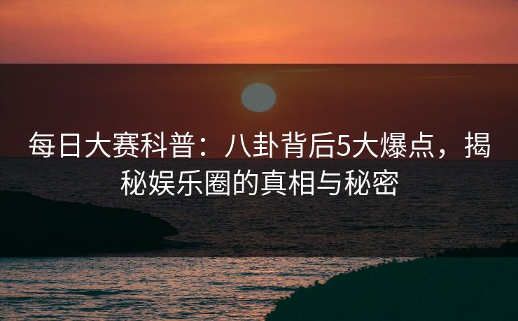 每日大赛科普：八卦背后5大爆点，揭秘娱乐圈的真相与秘密