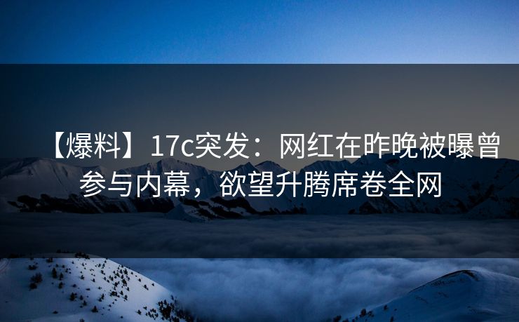 【爆料】17c突发：网红在昨晚被曝曾参与内幕，欲望升腾席卷全网