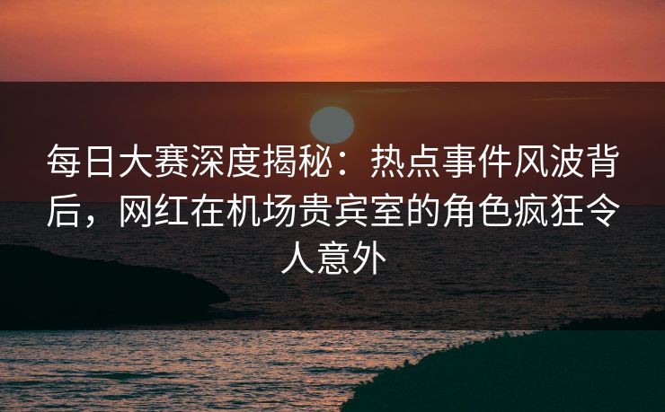 每日大赛深度揭秘:热点事件风波背后,网红在机场贵宾室的角色疯狂令人意外 每日大赛深度揭秘:热点事件风波背后,网红在机场贵宾室的角色疯狂令人意外