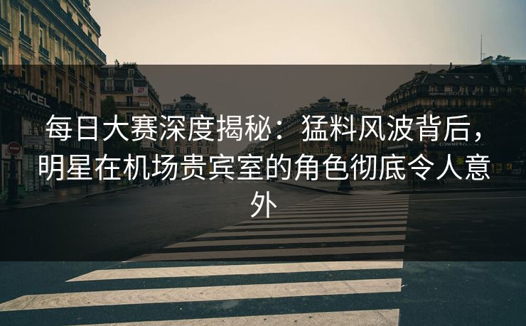 每日大赛深度揭秘：猛料风波背后，明星在机场贵宾室的角色彻底令人意外