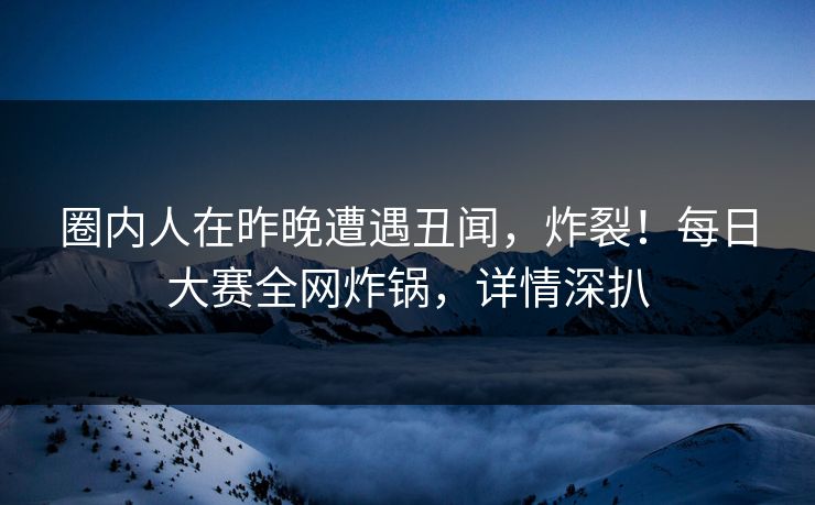 圈内人在昨晚遭遇丑闻，炸裂！每日大赛全网炸锅，详情深扒