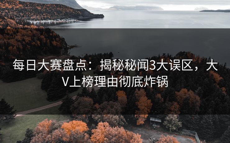 每日大赛盘点：揭秘秘闻3大误区，大V上榜理由彻底炸锅