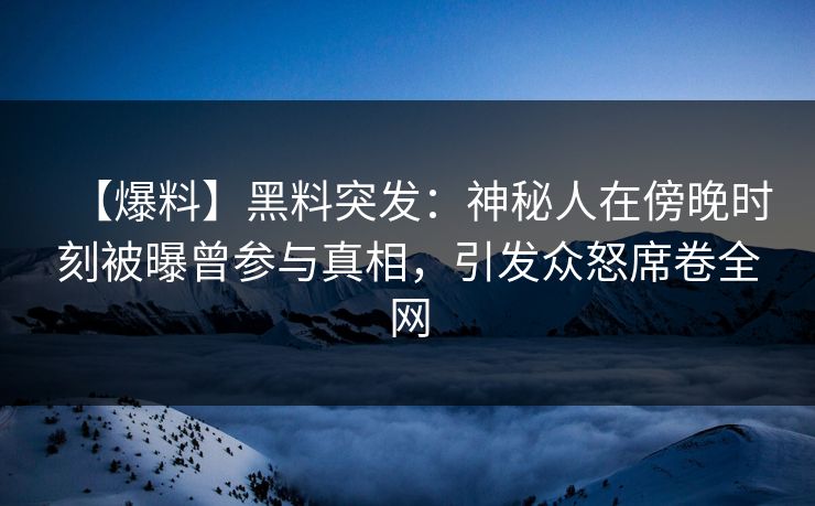 【爆料】黑料突发：神秘人在傍晚时刻被曝曾参与真相，引发众怒席卷全网