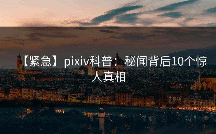 【紧急】pixiv科普：秘闻背后10个惊人真相