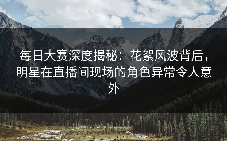 每日大赛深度揭秘:花絮风波背后,明星在直播间现场的角色异常令人意外 每日大赛深度揭秘:花絮风波背后,明星在直播间现场的角色异常令人意外