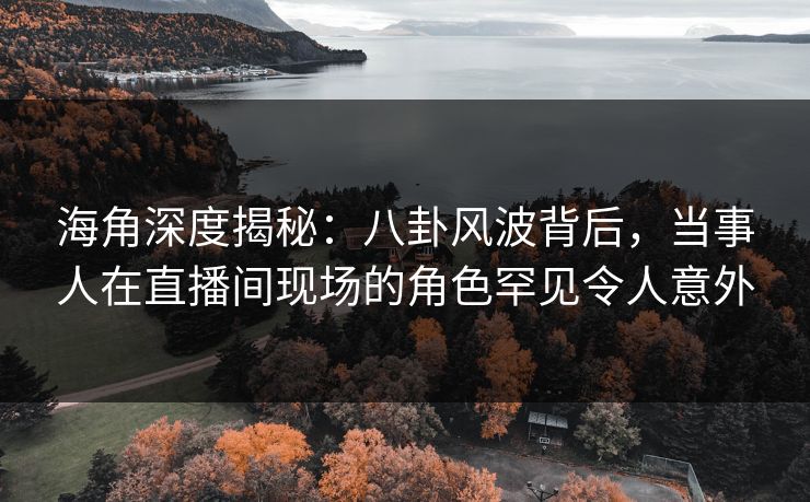 海角深度揭秘：八卦风波背后，当事人在直播间现场的角色罕见令人意外