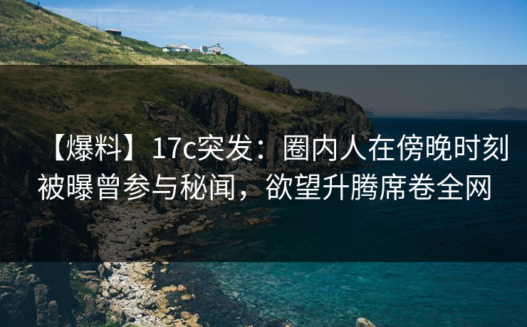 【爆料】17c突发：圈内人在傍晚时刻被曝曾参与秘闻，欲望升腾席卷全网