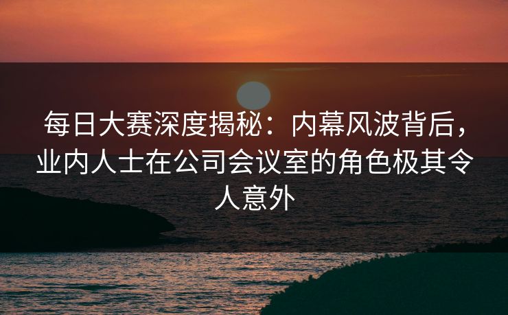 每日大赛深度揭秘:内幕风波背后,业内人士在公司会议室的角色极其令人意外 每日大赛深度揭秘:内幕风波背后,业内人士在公司会议室的角色极其令人意外