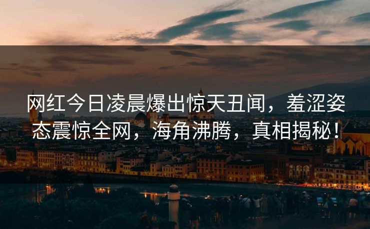 网红今日凌晨爆出惊天丑闻，羞涩姿态震惊全网，海角沸腾，真相揭秘！