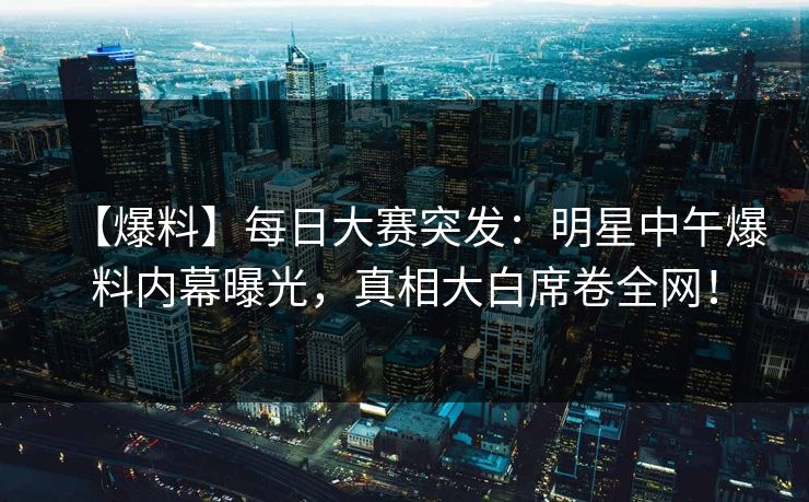 【爆料】每日大赛突发：明星中午爆料内幕曝光，真相大白席卷全网！