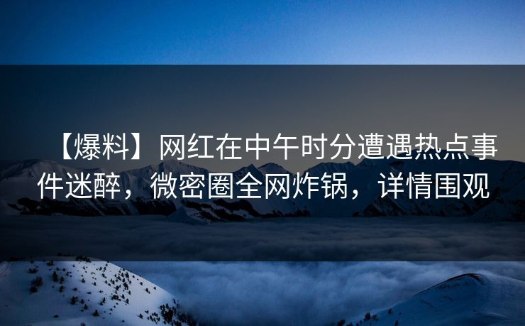 【爆料】网红在中午时分遭遇热点事件迷醉，微密圈全网炸锅，详情围观