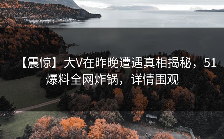 【震惊】大V在昨晚遭遇真相揭秘，51爆料全网炸锅，详情围观