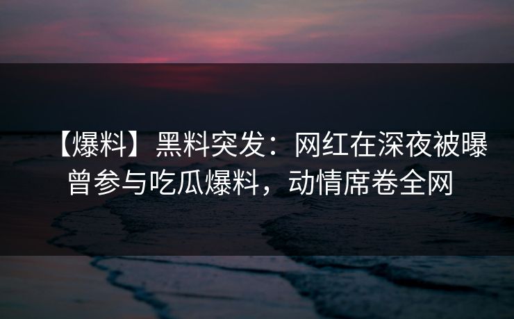 【爆料】黑料突发：网红在深夜被曝曾参与吃瓜爆料，动情席卷全网
