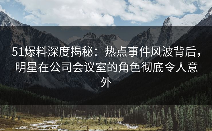 51爆料深度揭秘：热点事件风波背后，明星在公司会议室的角色彻底令人意外