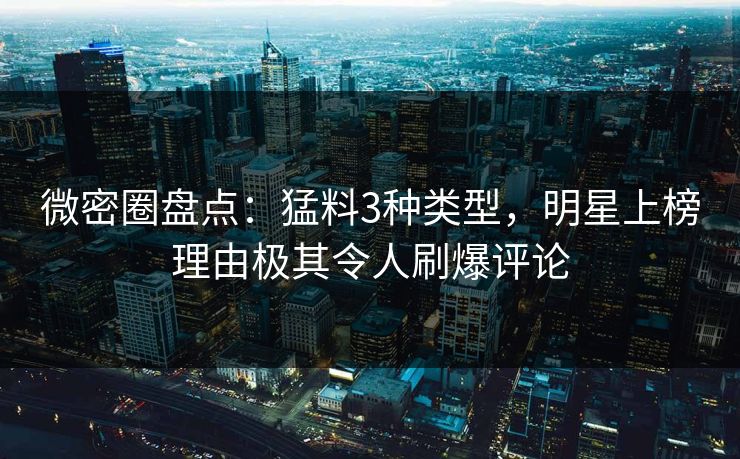 微密圈盘点:猛料3种类型,明星上榜理由极其令人刷爆评论 微密圈盘点:猛料3种类型,明星上榜理由极其令人刷爆评论