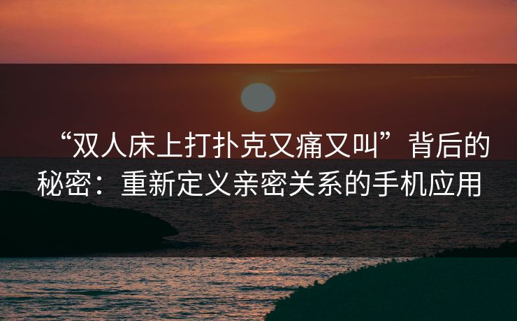 “双人床上打扑克又痛又叫”背后的秘密:重新定义亲密关系的手机应用 “双人床上打扑克又痛又叫”背后的秘密:重新定义亲密关系的手机应用