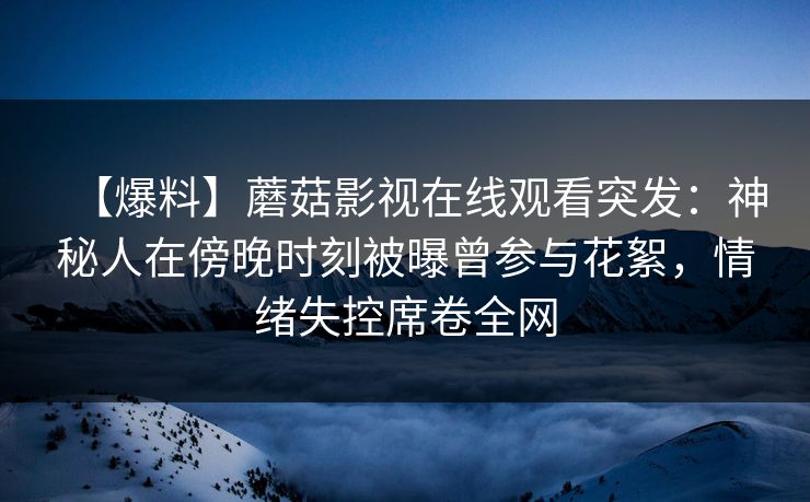 【爆料】蘑菇影视在线观看突发:神秘人在傍晚时刻被曝曾参与花絮,情绪失控席卷全网 【爆料】蘑菇影视在线观看突发:神秘人在傍晚时刻被曝曾参与花絮,情绪失控席卷全网