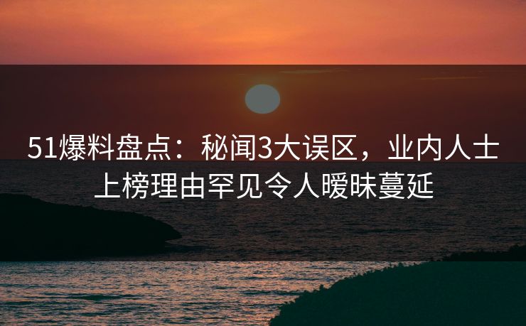 51爆料盘点：秘闻3大误区，业内人士上榜理由罕见令人暧昧蔓延