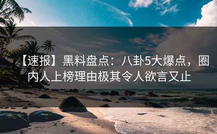 【速报】黑料盘点：八卦5大爆点，圈内人上榜理由极其令人欲言又止